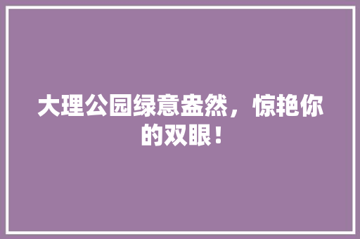大理公园绿意盎然，惊艳你的双眼！