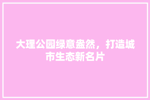 大理公园绿意盎然，打造城市生态新名片