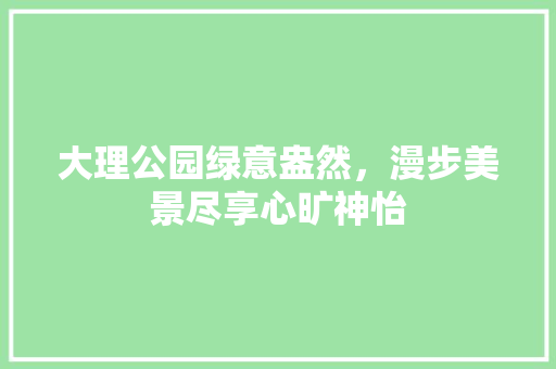 大理公园绿意盎然，漫步美景尽享心旷神怡