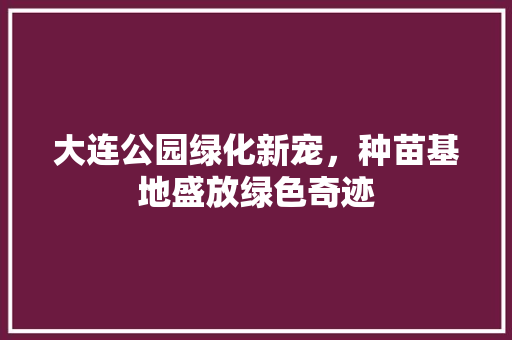 大连公园绿化新宠，种苗基地盛放绿色奇迹