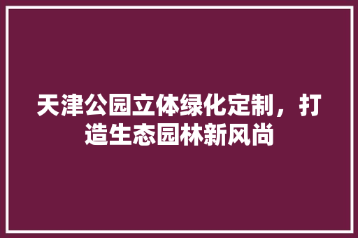 天津公园立体绿化定制，打造生态园林新风尚