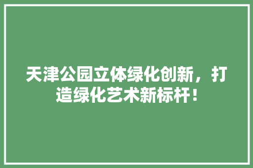 天津公园立体绿化创新，打造绿化艺术新标杆！