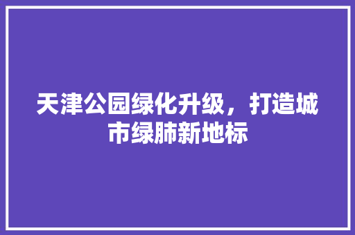 天津公园绿化升级，打造城市绿肺新地标