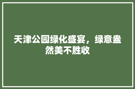 天津公园绿化盛宴，绿意盎然美不胜收