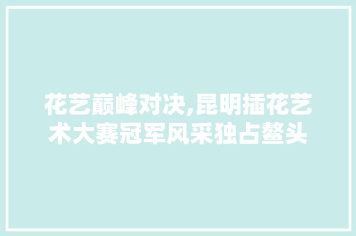 花艺巅峰对决,昆明插花艺术大赛冠军风采独占鳌头 育苗设备