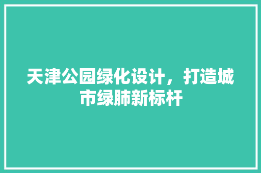 天津公园绿化设计，打造城市绿肺新标杆