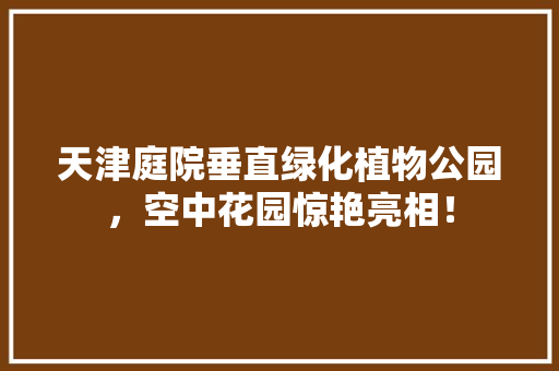 天津庭院垂直绿化植物公园，空中花园惊艳亮相！