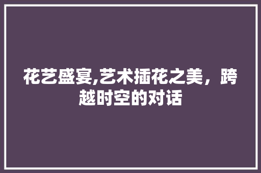 花艺盛宴,艺术插花之美，跨越时空的对话