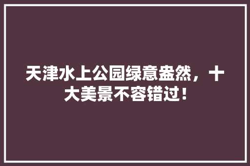 天津水上公园绿意盎然，十大美景不容错过！