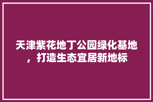 天津紫花地丁公园绿化基地，打造生态宜居新地标