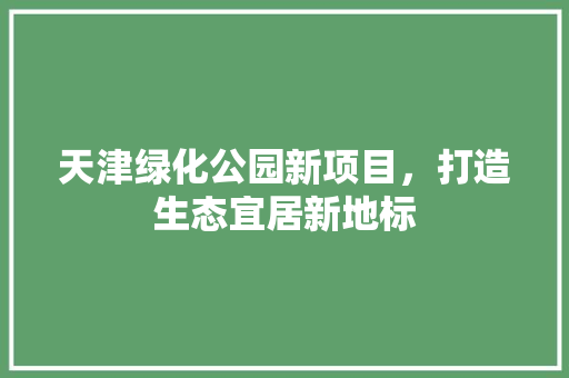 天津绿化公园新项目，打造生态宜居新地标