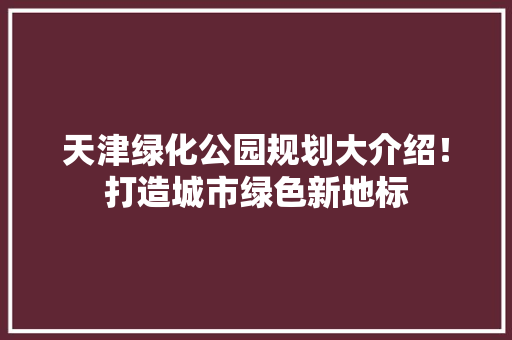 天津绿化公园规划大介绍！打造城市绿色新地标