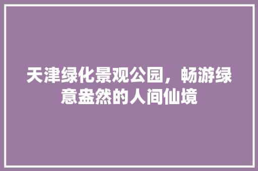 天津绿化景观公园，畅游绿意盎然的人间仙境