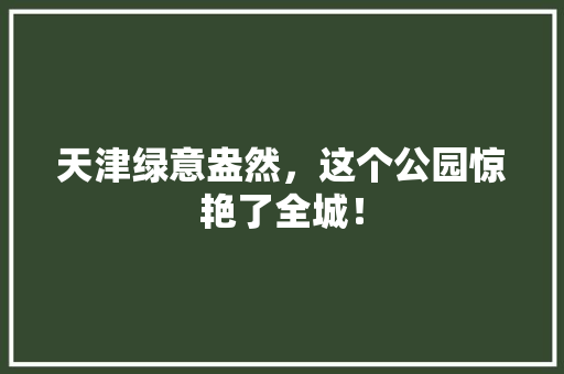 天津绿意盎然，这个公园惊艳了全城！