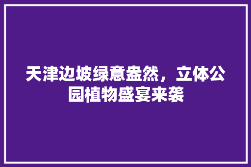天津边坡绿意盎然，立体公园植物盛宴来袭