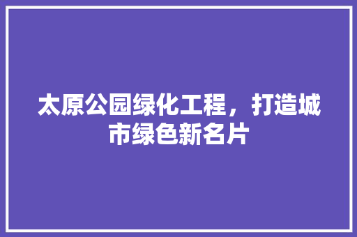 太原公园绿化工程，打造城市绿色新名片