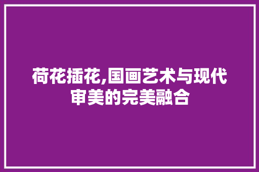 荷花插花,国画艺术与现代审美的完美融合