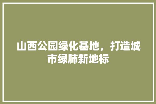 山西公园绿化基地，打造城市绿肺新地标