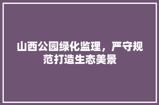 山西公园绿化监理，严守规范打造生态美景