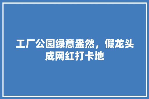 工厂公园绿意盎然，假龙头成网红打卡地