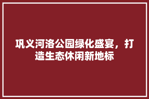 巩义河洛公园绿化盛宴，打造生态休闲新地标