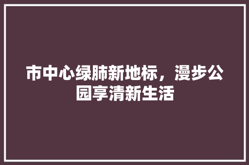市中心绿肺新地标，漫步公园享清新生活