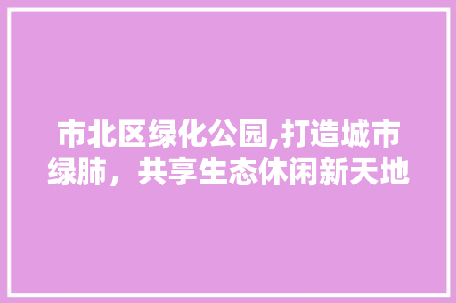 市北区绿化公园,打造城市绿肺，共享生态休闲新天地