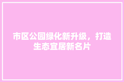 市区公园绿化新升级，打造生态宜居新名片