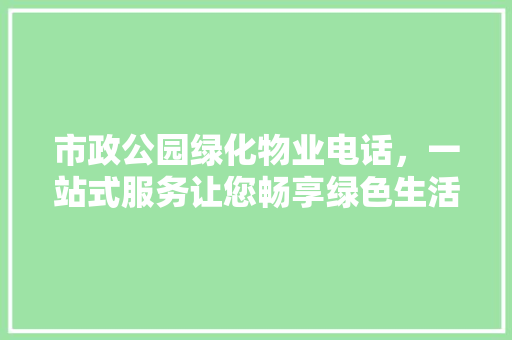 市政公园绿化物业电话，一站式服务让您畅享绿色生活