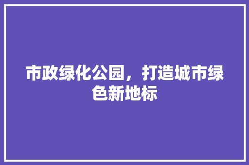 市政绿化公园，打造城市绿色新地标