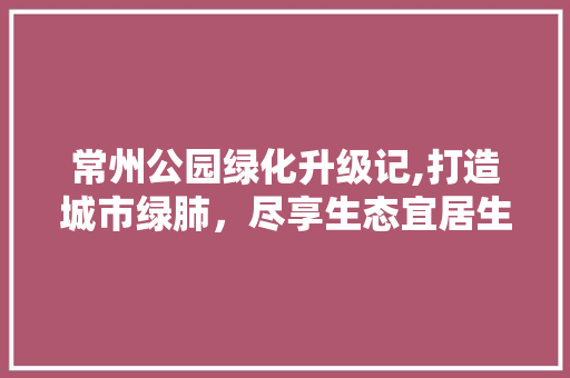 常州公园绿化升级记,打造城市绿肺，尽享生态宜居生活