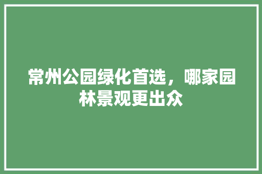 常州公园绿化首选，哪家园林景观更出众