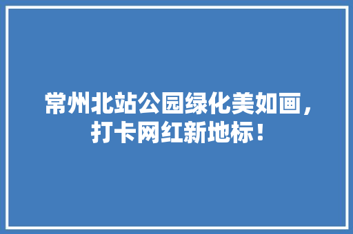 常州北站公园绿化美如画，打卡网红新地标！
