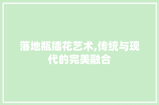 落地瓶插花艺术,传统与现代的完美融合