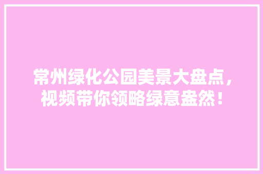 常州绿化公园美景大盘点，视频带你领略绿意盎然！
