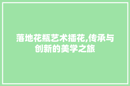落地花瓶艺术插花,传承与创新的美学之旅