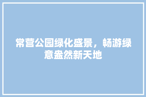 常营公园绿化盛景，畅游绿意盎然新天地