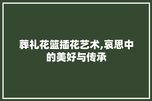 葬礼花篮插花艺术,哀思中的美好与传承