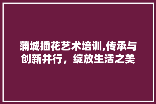 蒲城插花艺术培训,传承与创新并行，绽放生活之美