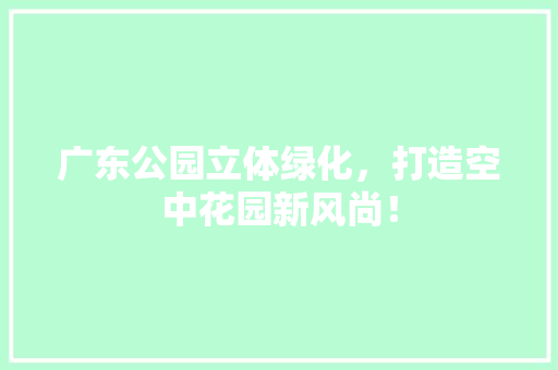 广东公园立体绿化，打造空中花园新风尚！