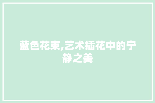 蓝色花束,艺术插花中的宁静之美