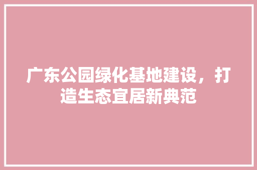 广东公园绿化基地建设，打造生态宜居新典范