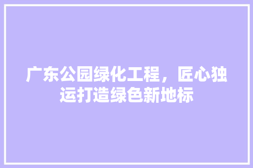 广东公园绿化工程，匠心独运打造绿色新地标