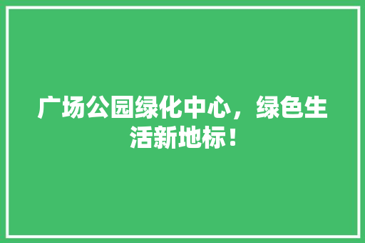 广场公园绿化中心，绿色生活新地标！