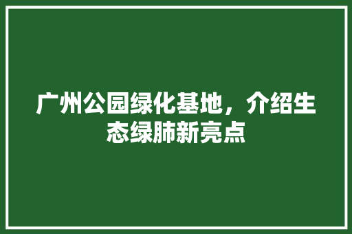 广州公园绿化基地，介绍生态绿肺新亮点