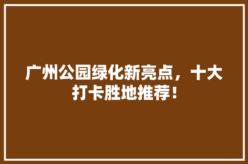 广州公园绿化新亮点，十大打卡胜地推荐！