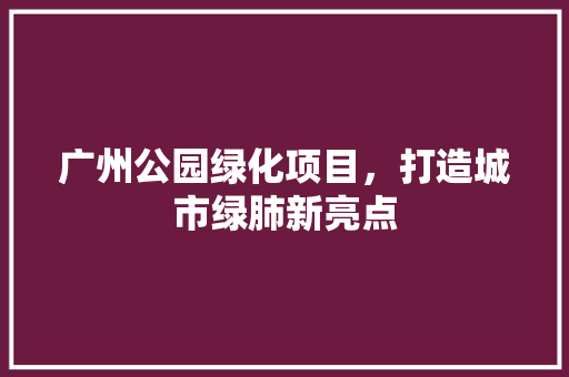 广州公园绿化项目，打造城市绿肺新亮点