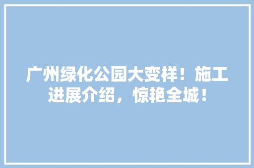 广州绿化公园大变样！施工进展介绍，惊艳全城！
