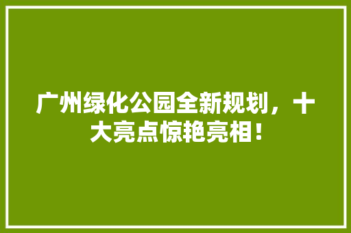 广州绿化公园全新规划，十大亮点惊艳亮相！