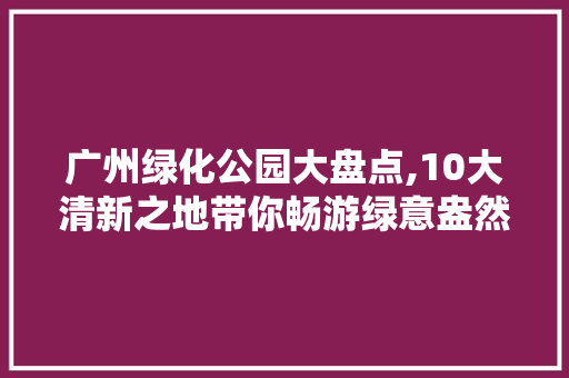 广州绿化公园大盘点,10大清新之地带你畅游绿意盎然！